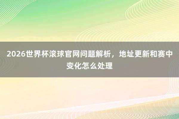 2026世界杯滚球官网问题解析，地址更新和赛中变化怎么处理
