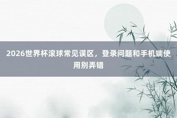 2026世界杯滚球常见误区，登录问题和手机端使用别弄错