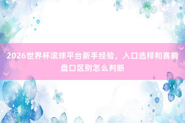 2026世界杯滚球平台新手经验，入口选择和赛前盘口区别怎么判断