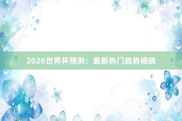 2026世界杯预测:最新热门趋势揭晓