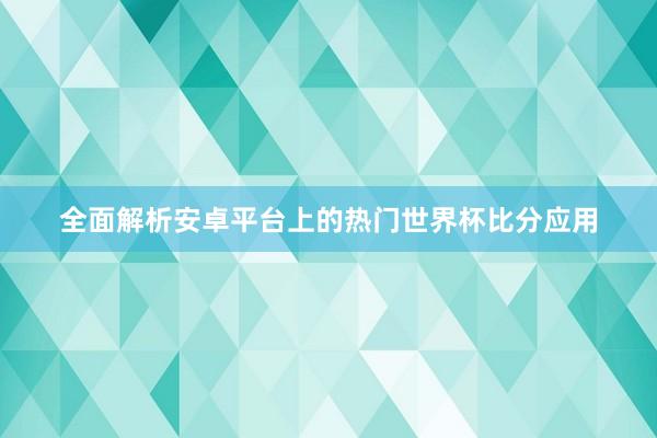 全面解析安卓平台上的热门世界杯比分应用