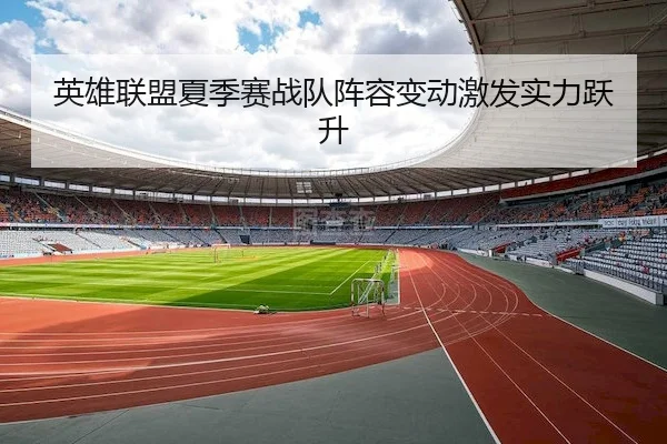 英雄联盟夏季赛战队阵容变动激发实力跃升